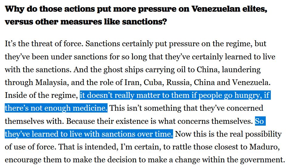 *bold question*Why do those actions put more pressure on Venezuelan elites, versus other measures like sanctions?*end bold*

It’s the threat of force. Sanctions certainly put pressure on the regime, but they’ve been under sanctions for so long that they’ve certainly learned to live with the sanctions. And the ghost ships carrying oil to China, laundering through Malaysia, and the role of Iran, Cuba, Russia, China and Venezuela. Inside of the regime, *highlight*it doesn’t really matter to them if people go hungry, if there’s not enough medicine.*end highlight* This isn’t something that they’ve concerned themselves with. Because their existence is what concerns themselves. *highlight*So they’ve learned to live with sanctions over time.*end highlight* Now this is the real possibility of use of force. That is intended, I’m certain, to rattle those closest to Maduro, encourage them to make the decision to make a change within the government.