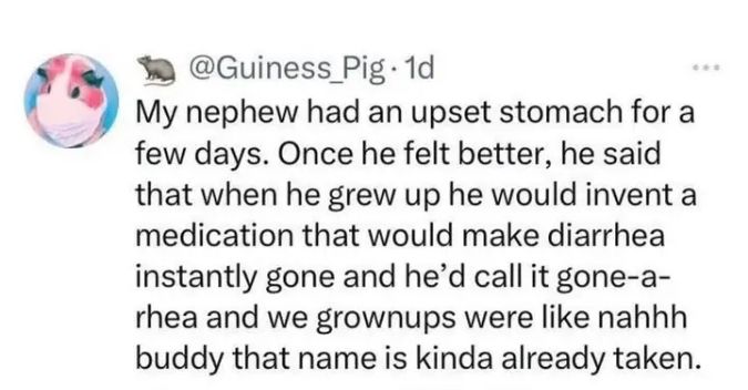 My nephew had an upset stomach for a few days. Once he felt better, he said that when he grew up he would invent a medication that would make diarrhoea instantly gone and he'd call it gone-a-rrhea and we groups were like nah buddy that name is kinda already taken. 