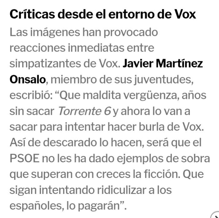 Texto de un artículo en el que se habla de la parodia que hace Santiago Segura a VOX en la sexta parte de Torrente. Declaraciones de Javier Martínez Onsalo de VOX, miembro de juventudes "Que maldita vergüenza, años sin sacar Torrente 6 y ahora lo van a sacar para intentar hacer burla de Vox. Así de descarado lo hacen, será que el PSOE no les ha dado ejemplos de sobra que superan con creces la ficción. Que sigan intentando ridiculizar a los españoles, lo pagarán”.