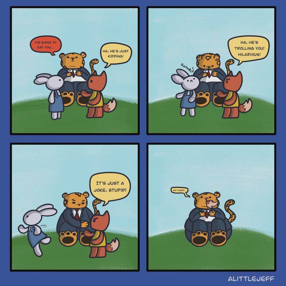 Four panel comic of a fox, rabbit, and fat leopard. 
First panel: Leopard announces "I'm going to eat you". Fox responds "Ha, he's just kidding!"
Second Panel: Rabbit is startled as Leopard's stomach rumbles. Fox says "Ha, he's trolling you! Hilarious!"
Third Panel: Rabbit runs off frame. Leopard reaches for Fox as he says "It's just a joke, stupid!"
Fourth Panel: Fox is gone except for his tail sticking out of the Leopard's mouth quietly saying "So funny..."