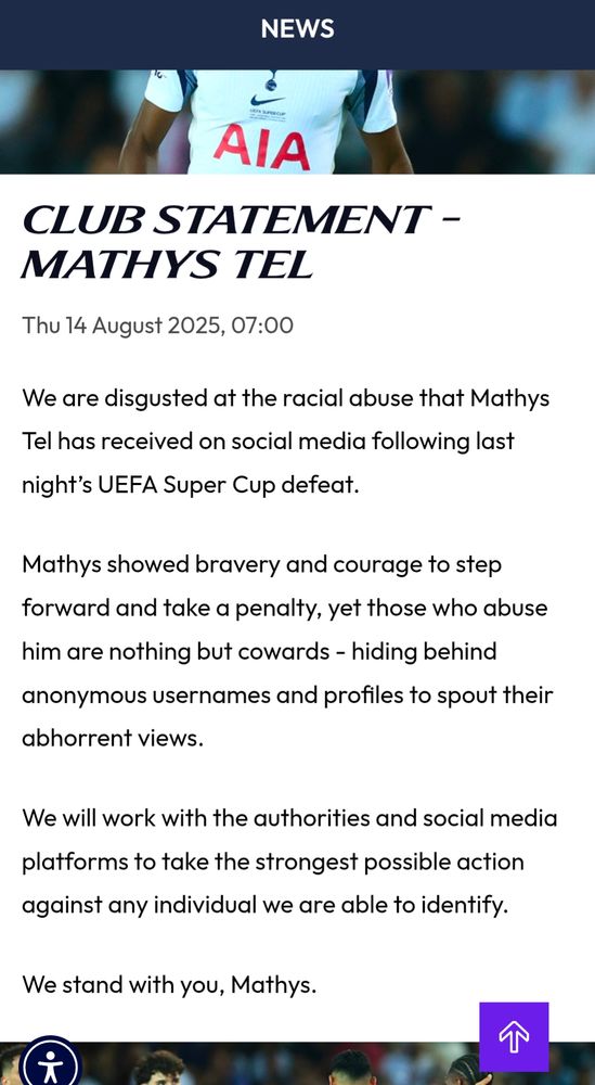 Club statement - Mathys Tel
Thu 14 August 2025, 07:00
|
Tottenham Hotspur

We are disgusted at the racial abuse that Mathys Tel has received on social media following last night’s UEFA Super Cup defeat.

Mathys showed bravery and courage to step forward and take a penalty, yet those who abuse him are nothing but cowards - hiding behind anonymous usernames and profiles to spout their abhorrent views. 

We will work with the authorities and social media platforms to take the strongest possible action against any individual we are able to identify. 

We stand with you, Mathys.