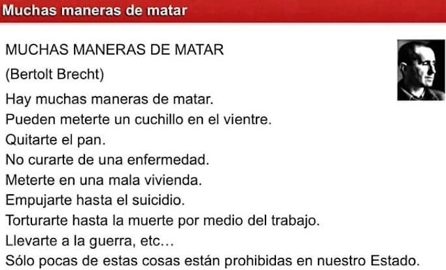 Poema de Bertolt Brecht
MUCHAS MANERAS DE MATAR
Hay muchas maneras de matar.
Puede meterte un cuchillo en el vientre.
Quitarte el pan.
No curarte de una enfermedad.
Meterte en una mala vivienda.
Empujarte hasta el suicidio.
Torturarte hasta la muerte por medio del trabajo.
Llevarte a la guerra, etc.
Sólo pocas de estas cosas están prohibidas en nuestro estado.

junto al poema hay una poco pequeña en blanco y negro de Bertolt Brecht