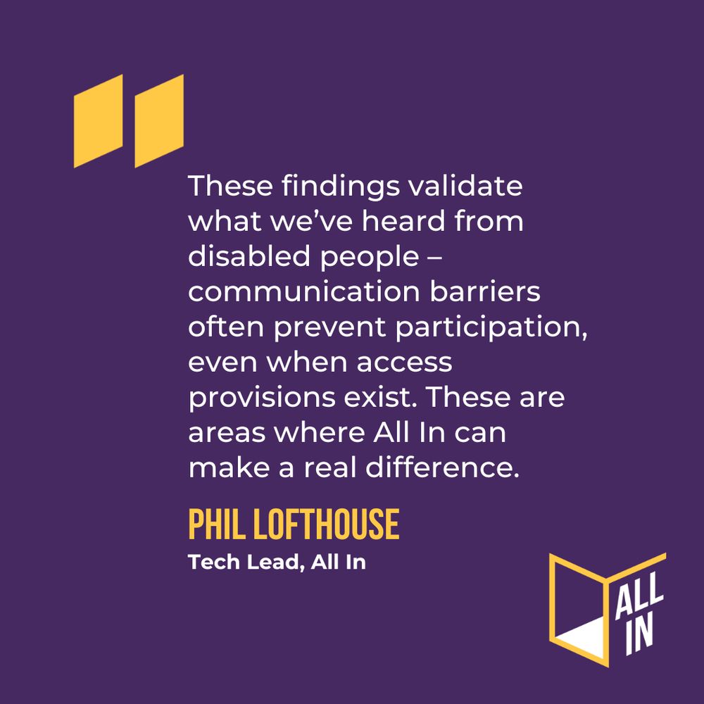 "These findings validate what we’ve heard from disabled people – communication barriers often prevent participation, even when access provisions exist. These are areas where All In can make a real difference." - Philip Lofthouse, Tech Lead, All In.