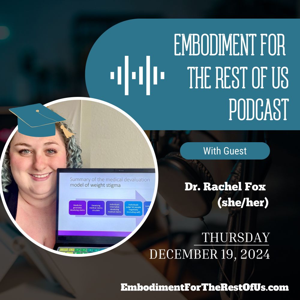An image of podcast recording equipment is faded in the background of the square image. In the top right, there is a teal shape with an audiogram icon and the words “Embodiment For the Rest of Us Podcast”. Below that is a second teal shape that says “With Guest”. Below that in white font is “Dr. Rachel Fox (she/her) Thursday, December 19, 2024.” In a white bordered-circle in the far left center of the image, Rachel, a fat, white woman, is looking at the camera and smiling. She has her curly shoulder-length hair dyed a soft blue. In celebration of passing her defense, a little teal graduation cap with yellow tassel has been added to Doctor Fox’s head. She is holding up a laptop with a PowerPoint slide whose title reads “Summary of the medical devaluation model of weight stigma”. Finally, the bottom of the image has the podcast’s website “EmbodimentForTheRestOfUs.com”