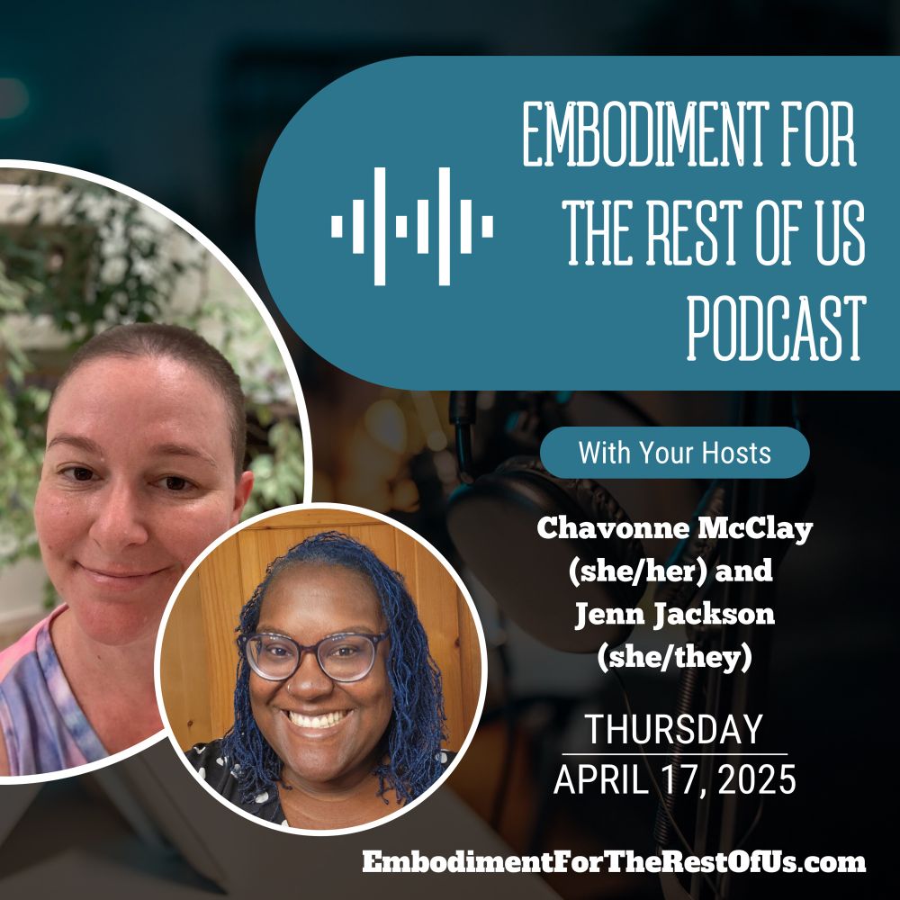 An image of podcast recording equipment is faded in the background of the square image. In the top right, there is a teal shape with an audiogram icon and the words “Embodiment For the Rest of Us Podcast”. Below that is a second teal shape that says “With Your Hosts”. Below that in white font is “Chavonne McClay (she/her) and Jenn Jackson (she/they) Thursday, April 17, 2025.” In a white bordered-half circle in the far left center of the image, Jenn, a fat, white woman, is looking at the camera and smiling. They have a shaved head with brown hair visible growing back in. They are wearing a purple and pink tie dye shirt with a V neck. In the background is a lovely green menagerie of foliage, slightly out of focus. Slightly in front of this picture is a white-bordered full circle Chavonne, a fat, Black woman is looking at the camera and smiling with her pearly white teeth showing and is wearing glasses. She has her hair in sister locks at shoulder length with a gorgeous blue color! She is wearing a black and white polka dot dress. In the background is a dark wooden door. Finally, the bottom of the image has the podcast’s website “EmbodimentForTheRestOfUs.com”
