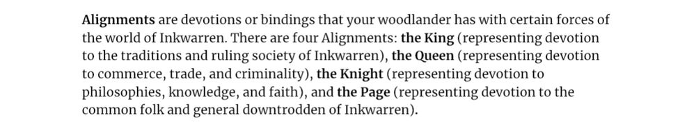 Alignments are devotions or bindings that your woodlander has with certain forces of the world of Inkwarren. There are four Alignments: the King (representing devotion to the traditions and ruling society of Inkwarren), the Queen (representing devotion to commerce, trade, and criminality), the Knight (representing devotion to philosophies, knowledge, and faith), and the Page (representing devotion to the common folk and general downtrodden of Inkwarren). 