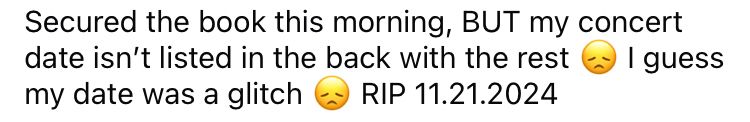 Screenshot from fb that reads : Secured the book this morning, BUT my concert date isn't listed in the back with the rest
I guess
my date was a glitch
RIP 11.21.2024