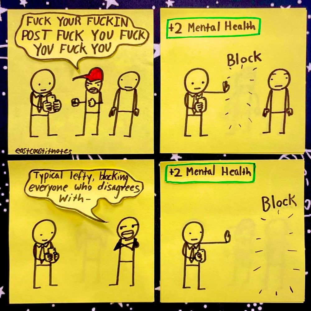 Panel 1: 3 people standing next to each other. a man in the middle in a red hat representing a MAGA supporter is yelling at a man holding a phone saying "FUCK YOUR FUCKIN POST FUCK YOU FUCK YOU FUCK YOU"
Panel 2: The man holding the phone puts up his hand and makes the man disappear. The word "Block" appears over his head and in the top left corner the words "+2 Mental Health" appear in a green box like something out of a video game
Panel 3: The third man begins to say "Typical Lefty, blocking everyone who disagrees with-"
Panel 4: before he can finish the man with the phone blocks him as well. 