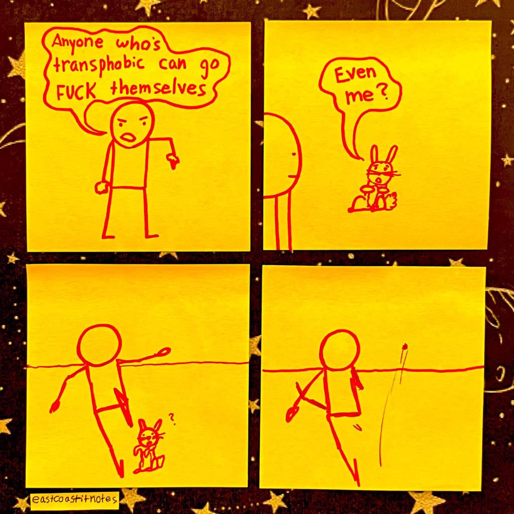 Comic strip on post-it notes
Panel 1: a stick figure man says "Anyone who's transphobic can go FUCK themselves"
Panel 2: a small rabbit says "even me?"
Panel 3: The stick man runs towards the rabbit
Panel 4: The stick man kicks the rabbit over the horizon 