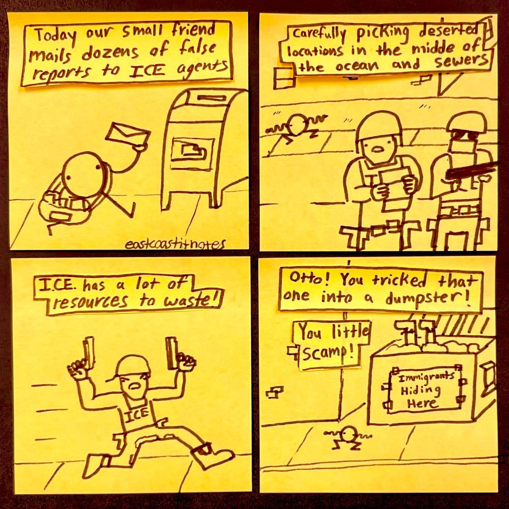Panel 1: text reads "Today our small friend mails dozens of false reports to ICE agents" the image is Otto Frauderson (a reccurring character) walking to a mailbox with a bunch of envelopes
Panel 2: text reads "Carefully picking deserted locations in the middle of the ocean and the sewers" the image shows two ICE agents reading the letter while Otto wiggles his arms in the background
Panel 3: an ICE officer with two guns and dirty pants runs forward looking angry. the text reads "I.C.E. has a lot of resources to waste!"
Panel 4: legs hang out of a dumpster while Otto dances. There is a sign on the dumpster that reads "Immigrants Hiding Here" The text reads "Otto! you tricked that one into a dumpster! You little scamp!"