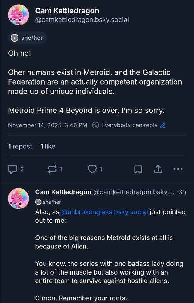 Screenshot of two posts from myself (@camkettledragon.bsky.social)

First post:
"Oh no!

Other humans exist in Metroid, and the Galactic Federation are an actually competent organization made up of unique individuals.

Metroid Prime 4 Beyond is over, I'm so sorry."


Second post:
"Also, as @unbrokenglass.bsky.social just pointed out to me:

One of the big reasons Metroid exists at all is because of Alien.

You know, the series with one badass lady doing a lot of the muscle but also working with an entire team to survive against hostile aliens.

C'mon. Remember your roots."