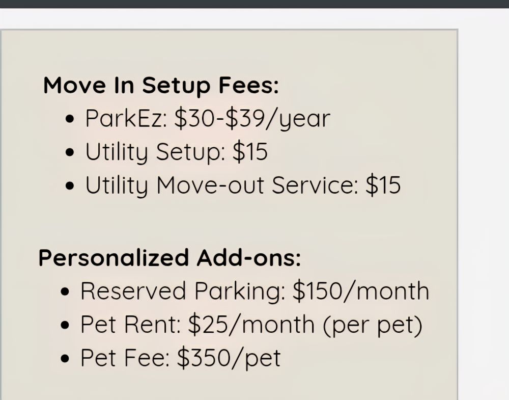 More fees at an apartment complex:

ParkEZ: $30-39/year
Utility setup: $15
Utility move-out: $15

Personalized add-ons:
Reserved parking: $150/month
Pet rent: $25/month per pet
Pet fee: $350/pet