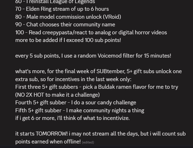 70 - Elden Ring stream of up to 6 hours 80 - Male model commission unlock (VRoid) 90 - Chat chooses their community name 100 - Read creepypasta/react to analog or digital horror videos more to be added if I exceed 100 sub points! every 5 sub points, I use a random Voicemod filter for 15 minutes! what's more, for the final week of SUBtember, 5+ gift subs unlock one extra sub, so for incentives in the last week only: First three 5+ gift subbers - pick a Buldak ramen flavor for me to try (NO 2X HOT to make it a challenge) Fourth 5+ gift subber - I do a sour candy challenge Fifth 5+ gift subber - I make community nights a thing if i get 6 or more, i'll think of what to incentivize. it starts TOMORROW! i may not stream all the days, but i will count sub points earned when offline! 