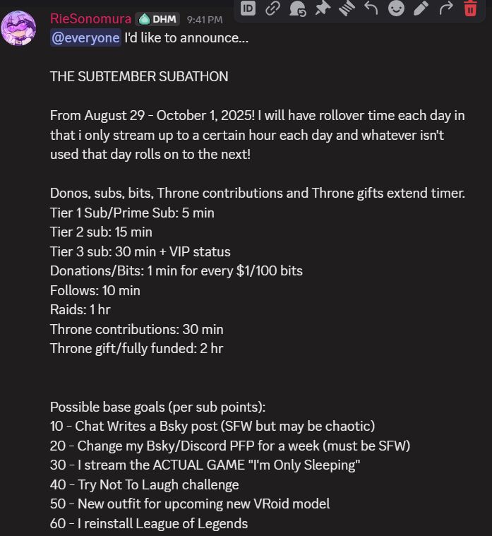 I'd like to announce... THE SUBTEMBER SUBATHON From August 29 - October 1, 2025! I will have rollover time each day in that i only stream up to a certain hour each day and whatever isn't used that day rolls on to the next! Donos, subs, bits, Throne contributions and Throne gifts extend timer. Tier 1 Sub/Prime Sub: 5 min Tier 2 sub: 15 min Tier 3 sub: 30 min + VIP status Donations/Bits: 1 min for every $1/100 bits Follows: 10 min Raids: 1 hr Throne contributions: 30 min Throne gift/fully funded: 2 hr Possible base goals (per sub points): 10 - Chat Writes a Bsky post (SFW but may be chaotic) 20 - Change my Bsky/Discord PFP for a week (must be SFW) 30 - I stream the ACTUAL GAME 