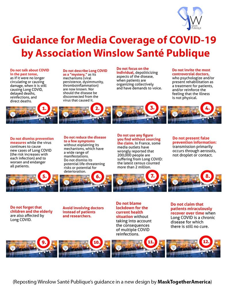 The 12 guidelines in the  Guidance for Media Coverage of COVlD-19 by Winslow Santé Publique, designed by Julie Lam, MaskTogetherAmerica 
 
1. Do not talk about COVID in the past tense, as if it were no longer circulating or causing damage, when it is still causing Long COVID, delayed deaths, reinfections, and direct deaths.
2. Do not describe Long COVID as a “mystery,” as its mechanisms (viral persistence, dysimmunity, thromboinflammation) are now known. Nor should the disease be disconnected from the virus that caused it.
3. Do not focus on the individual, depoliticizing aspects of the disease, when patients are organizing collectively and have demands to voice.
4. Do not invite the most controversial doctors, who psychologize and/or present rehabilitation as a treatment for patients, and/or reinforce the feeling that the illness is not physical.
5. Do not dismiss prevention measures while the virus continues to cause new cases of Long COVID (the risk increases with each infection) and to worsen and endanger all patients.
6. Do not reduce the disease to a few symptoms without explaining its mechanisms, which have a wide range of manifestations. Do not dismiss its potential life-threatening risks or potential for deterioration.
7. Do not use any figure you find without sourcing the claim. In France, some media outlets have wrongly reported that 200,000 people are suffering from Long COVID: the latest census counted more than 2 million. 
8. Do not present false prevention information: transmission primarily occurs through aerosols, not droplet or contact.
9. Do not forget that children and the elderly are also affected by Long COVID.
10. Avoid involving doctors instead of patients and researchers.
11. Do not blame lockdown for the current health situation without taking into account the consequences of multiple COVID reinfections.
12. Do not claim that patients miraculously recover over time when Long COVID is a chronic disease for which there is still no cure. 