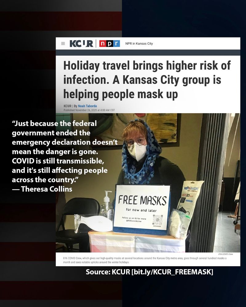 Headline of a KCUR article: “Holiday travel brings higher risk of infection. A Kansas City group is helping people mask up.” | KCUR| By Noah Taborda | Published Nov 16, 2025
https://bit.ly/KCUR_FREEMASK
 
Visual: A member of 816 COVlD Crew, wearing a blue cowl, an N95, tabling for mask distribution for the mutual aid group in Kansas City. On the table is a sign that says, “FREE MASKS for now and later, follow us on IG for more @816covidcrew.”
 
Caption: “816 COVID Crew, which gives out high-quality masks at several locations around the Kansas City metro area, goes through several hundred masks a month and sees notable upticks around the winter holidays.”

“Just because the federal government ended the emergency declaration doesn’t mean the danger is gone. COVID is still transmissible, and it's still affecting people across the country.” — Theresa Collins, 816 COVID Crew & Cleanair_kc told KCUR.
