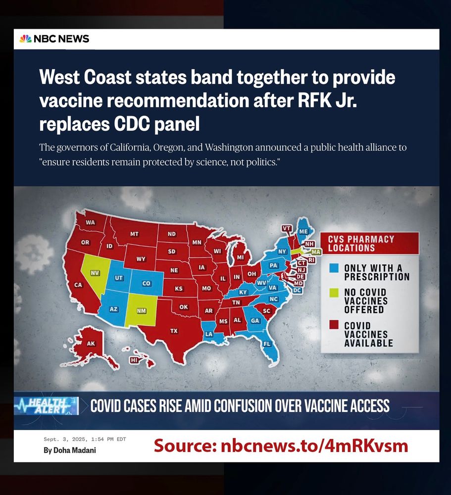 Sharing a news story from NBC News: “West Coast states band together to provide va cine recommendation after RFK, Jr. replaces CDC panel: The governors of California, Oregon, and Washington announced a public-health alliance to "ensure residents remain protected by science, not politics." https://nbcnews.to/4mRKvsm
 
Graphic shows a map that indicates CVS Pharmacy locations for va cine access. Lime green shows where COVID vaccines are no longer available; blue shows where they
are available with a prescription; and red shows where people can walk in for COVID vaccination.
 
States in Red:
CVS Pharmacy is offering walk-in COVID vaccinations in the following states: AK, AL, AR, CA, CT, DE, HI, IA, ID, IL, IN, KS, MD, MI, MN, MO, MS, MT, NE, ND, NH, NJ, OH, OK, OR, RI, SC, SD, TN, TX, VT, WA, WI, WY. The offer may change at any time.
 
States in Lime Green:
CVS will STOP OFFERING COVID shots in MA, NV, and NM.
 
States in Blue: D.C. and 12 other states: AZ, CO, FL, GA, KY, LA, ME, NY, NC, UT, VA, and WV.
 