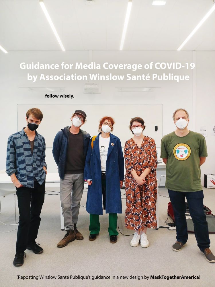 COVER: Organizers and a supporter of Winslow Santé Publique, wearing high filtration respirators, at their mask required conference.
—Title: Guidance for Media Coverage of COVlD-19 by Association Winslow Santé Publique
—Copy in black under the title: follow wisely.
—Copy in black at the bottom: (Reposting Winslow Santé Publique’s guidance in a new design by MaskTogetherAmerica)