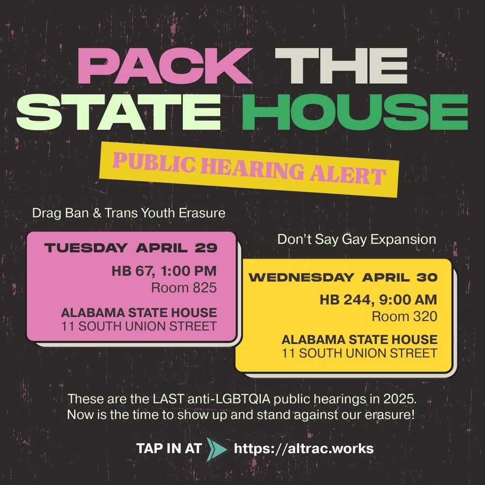 PACK THE STATE HOUSE
PUBLIC HEARING ALERT

HB 67 Drag Ban & Trans Youth Erasure
TUESDAY APRIL 29, 1:00 PM 
Room 825

HB 244 Don't Say Gay Expansion WEDNESDAY APRIL 30, 9:00 AM 
Room 320

ALABAMA STATE HOUSE
11 SOUTH UNION STREET

These are the LAST anti-LGBTQIA public hearings in 2025.
Now is the time to show up and stand against our erasure!
Tap in at https://ALTRAC.works/