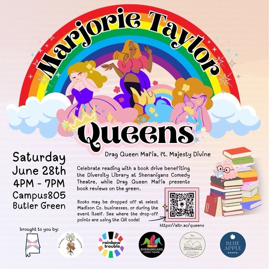 Marjorie Taylor Queens: Drag Queen Mafia, ft. Majesty Divine
Saturday, June 28th, 4pm-7pm
Campus 805 Butler Green

Celebrate reading with a book drive benefiting the Diversity Library at Shenanigans Comedy Theatre, while Drag Queen Mafia presents book reviews on the green. Books may be dropped off at select Madison County businesses, or during the event itself. See the drop-off points here: https://altr.ac/queens

Brought to you by: 
Alabama Transgender Rights Action Coalition
At The Root Collective
Rainbow Trouble
Shenanigans Comedy Theatre
The Diversity Library at Shenanigans
Blue Apple Books