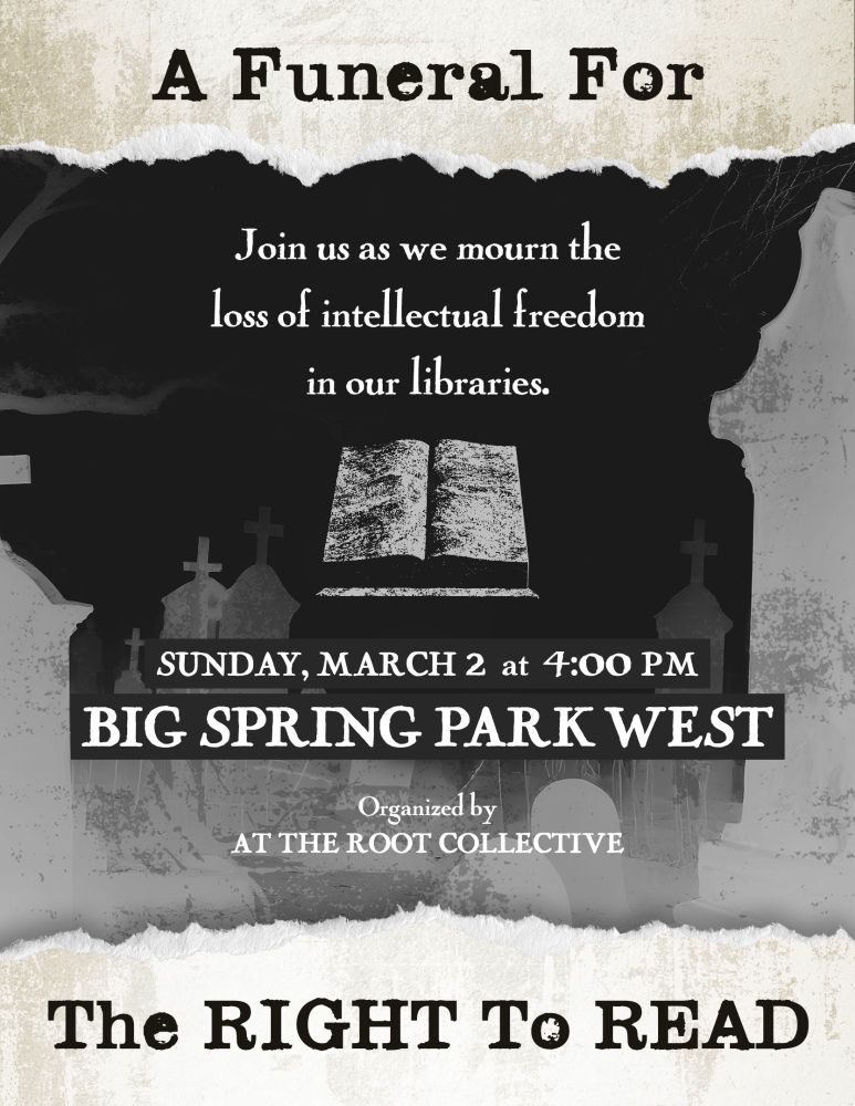 A funeral for the right to read. Join us as we mourn the loss of intellectual freedom in our libraries. Sunday, March 2 at 4:00pm. Big Spring Park West. Organized by At The Root Collective.

The background is of a photo negative of a Christian cemetery.