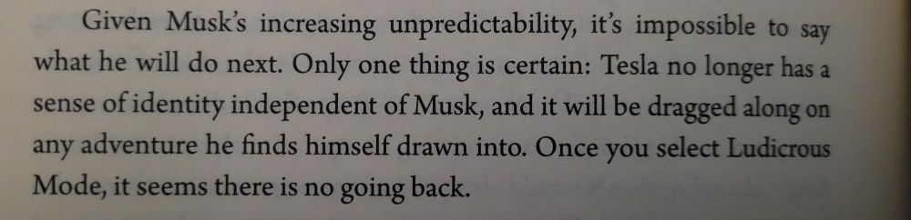 Photograph of closing lines from Ludicrous, published in 2019:
"Given Musk's increasing unpredictability, it's impossible to say what he will do next. Only one thing is certain: Tesla no longer has a sense of identity independent of Musk, and it will be dragged along on any adventure he finds himself drawn into. Once you select Ludicrous Mode, it seems there is no going back."