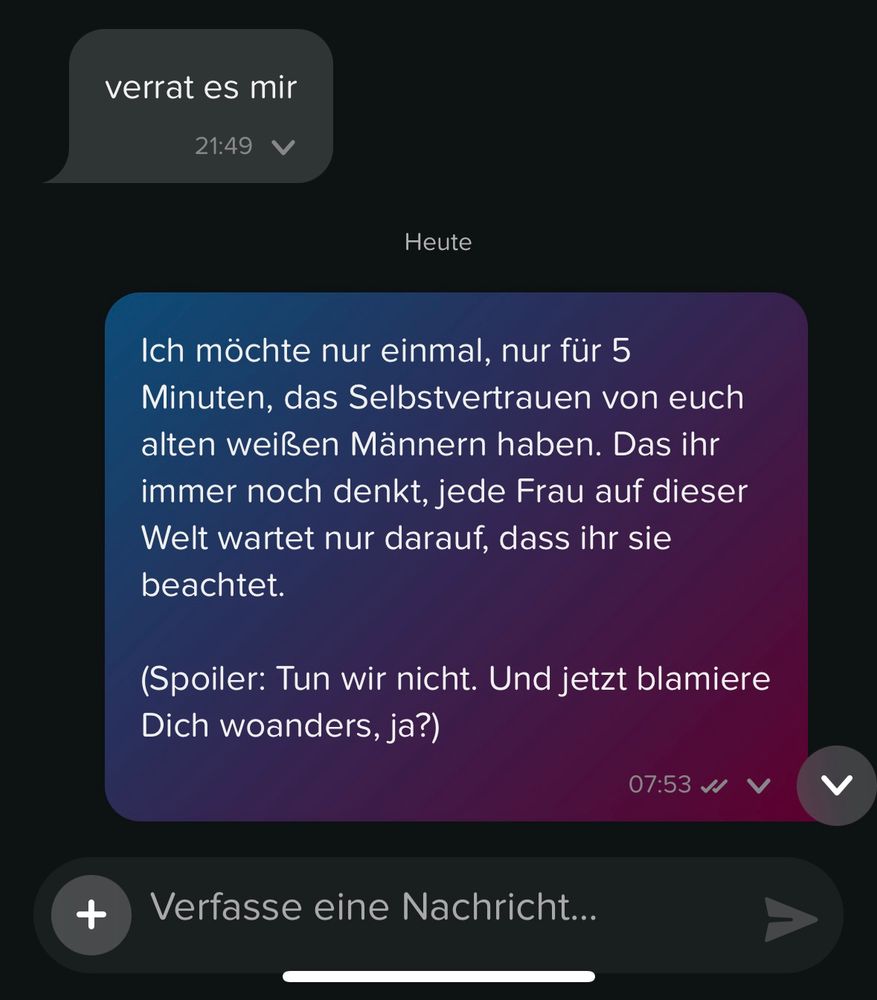 Teil 2
Meine Antwort „Ich möchte nur einmal, nur für 5 Minuten, das Selbstvertrauen von euch alten weißen Männern haben. Das ihr immer noch denkt, jede Frau auf dieser Welt wartet nur darauf, dass ihr sie beachtet.

(Spoiler: Tun wir nicht. Und jetzt blamiere Dich woanders, ja?)“