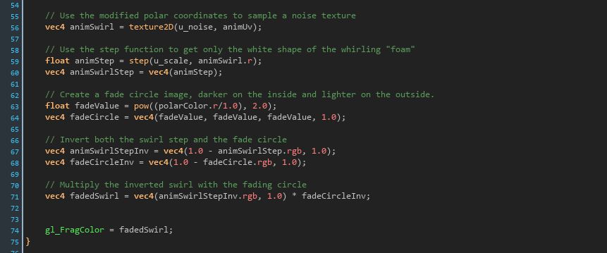 	// Use the modified polar coordinates to sample a noise texture
	vec4 animSwirl = texture2D(u_noise, animUv);

	// Use the step function to get only the white shape of the whirling "foam"
	float animStep = step(u_scale, animSwirl.r);
	vec4 animSwirlStep = vec4(animStep);
	
	// Create a fade circle image, darker on the inside and lighter on the outside.
	float fadeValue = pow((polarColor.r/1.0), 2.0);
	vec4 fadeCircle = vec4(fadeValue, fadeValue, fadeValue, 1.0);

	// Invert both the swirl step and the fade circle
	vec4 animSwirlStepInv = vec4(1.0 - animSwirlStep.rgb, 1.0);
	vec4 fadeCircleInv = vec4(1.0 - fadeCircle.rgb, 1.0);

	// Multiply the inverted swirl with the fading circle
	vec4 fadedSwirl = vec4(animSwirlStepInv.rgb, 1.0) * fadeCircleInv;


	gl_FragColor = fadedSwirl;