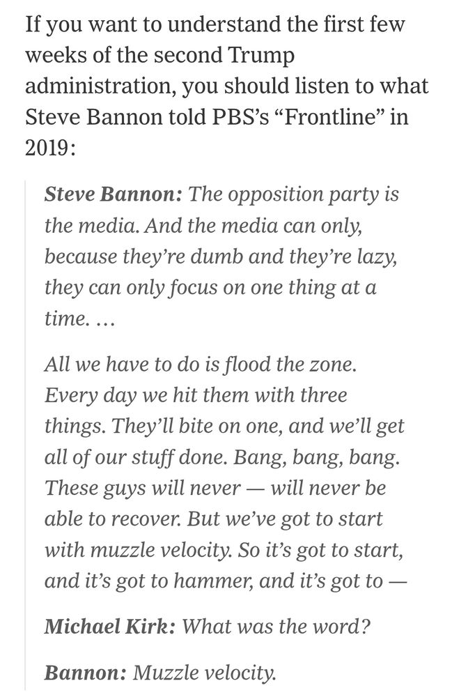 If you wanr to understand the first few weeks of the second Trump administration, you should listen to what steve bannon told PBS "frontline" in 2019 : 
Steve Bannon : The opposition party is the media. And the media can only, because they ' re lazy, they can only focus on one thing at a time... all we have to do is flood the zone. Every day we hit them with three things. They'll bite on one and we'll get all of our stuff done. Bang bang bang. These guys will never be able to recover. But we've got to start with muzzle velocity.