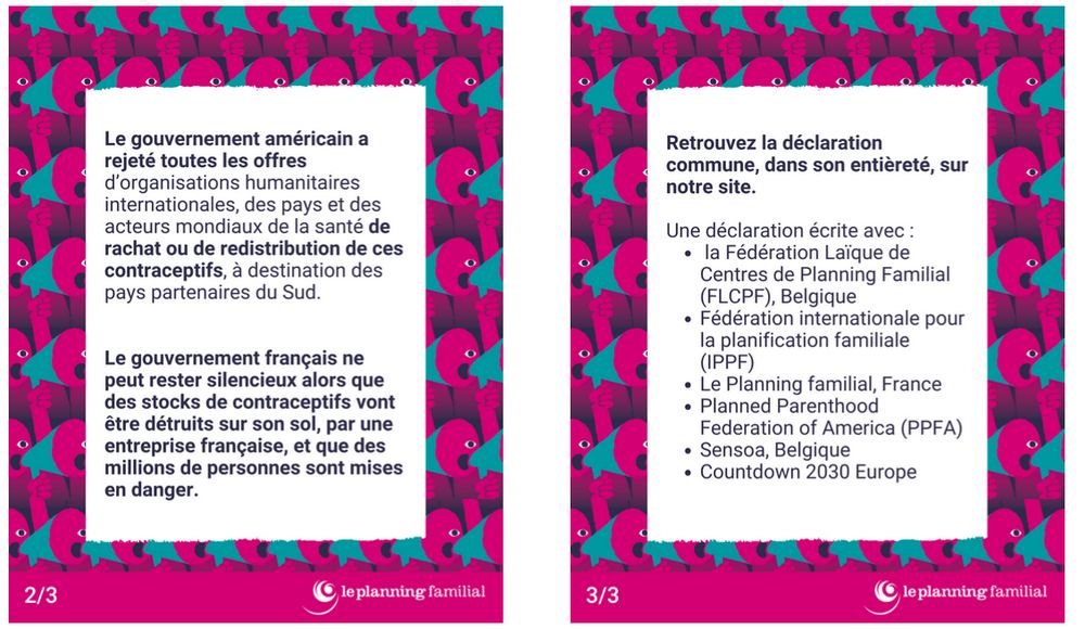 Le gouvernement américain a rejeté toutes les offres d’organisations humanitaires internationales, des pays et des acteurs mondiaux de la santé de rachat ou de redistribution de ces contraceptifs. Le gouvernement américain a choisi le gaspillage et l'idéologie extrémiste plutôt que les soins, les droits humains, la sécurité et la santé. Selon certaines informations, le coût de la destruction de ces fournitures pourrait atteindre 167 000 dollars, à la charge des citoyen·nes américain·es. Cette décision n'est pas une question d'argent : l'IPPF a proposé de collecter les produits à Bruxelles, de les transporter et de les reconditionner dans son entrepôt aux Pays-Bas, puis de les distribuer aux femmes dans le besoin à travers le monde. Tout cela sans aucun coût pour le gouvernement américain. Cette décision consiste à imposer Il s'agit d'imposer au monde entier un programme anti-droits qui prive les femmes du choix du moment et du nombre d'enfants qu'elles souhaitent avoir, et qui prive les gens de la possibilité de se protéger contre le VIH et d'autres IST. 

Sarah Durocher, présidente du Planning familial, association membre française de l'IPPF : « La France a la responsabilité morale d'agir. Un gouvernement qui inscrit fièrement le droit à l'avortement dans sa Constitution doit également œuvrer pour protéger la contraception et les droits des jeunes filles au-delà de ses frontières. Avec une voix respectée sur la scène internationale, le gouvernement français ne peut rester silencieux alors que des stocks de contraceptifs sont détruits et que des milliers de personnes sont mises en danger. »

Retrouvez la déclaration commune intégrale ici : https://www.planning-familial.org/fr/le-planning-familial/declaration-commune-reponse-au-projet-insense-du-departement-detat-americain



