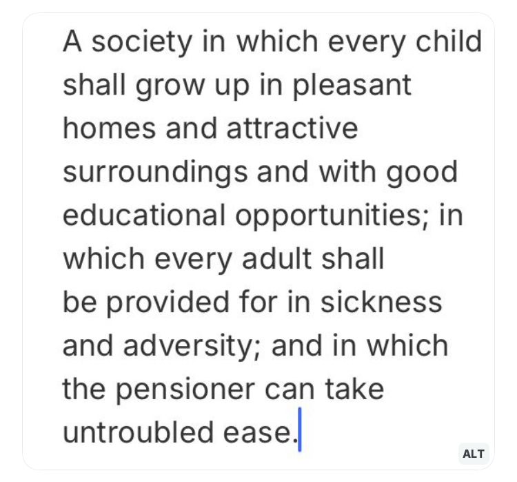 A society in which every child shall grow up in pleasant homes and attractive surroundings and with good educational opportunities; in which every adult shall be provided for in sickness and adversity; and in which the pensioner can take untroubled ease.
