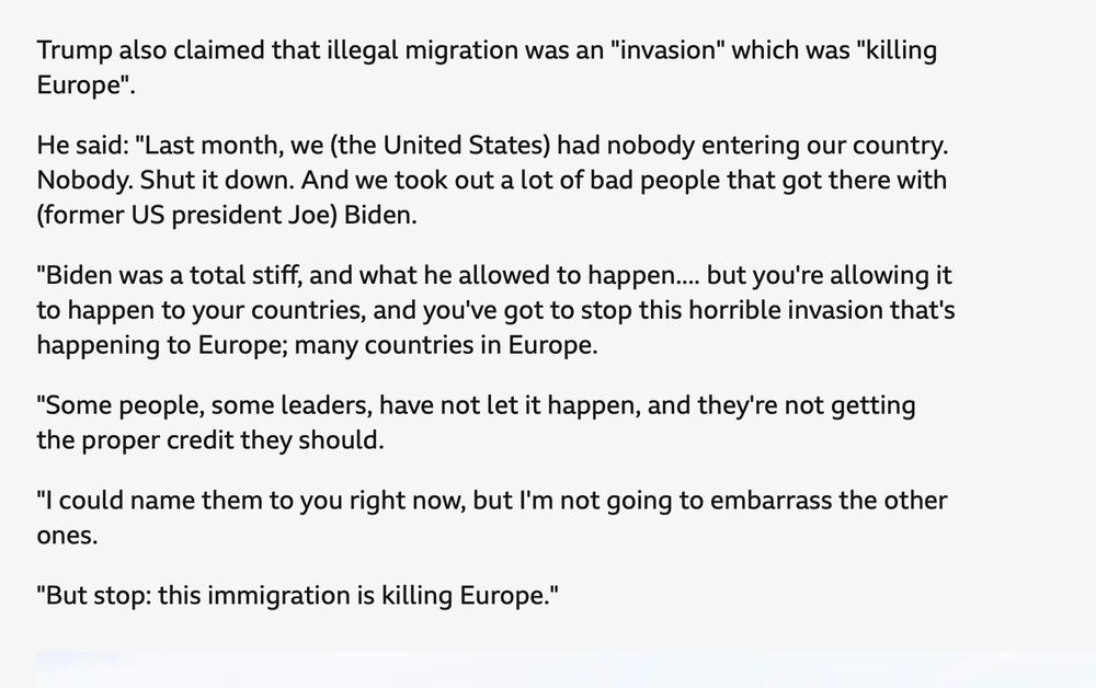 Trump also claimed that illegal migration was an "invasion" which was "killing Europe".
He said: "Last month, we (the United States) had nobody entering our country. Nobody. Shut it down. And we took out a lot of bad people that got there with (former US president Joe) Biden.
"Biden was a total stiff, and what he allowed to happen.... but you're allowing it to happen to your countries, and you've got to stop this horrible invasion that's happening to Europe; many countries in Europe.
"Some people, some leaders, have not let it happen, and they're not getting the proper credit they should.
"I could name them to you right now, but I'm not going to embarrass the other ones.
"But stop: this immigration is killing Europe."