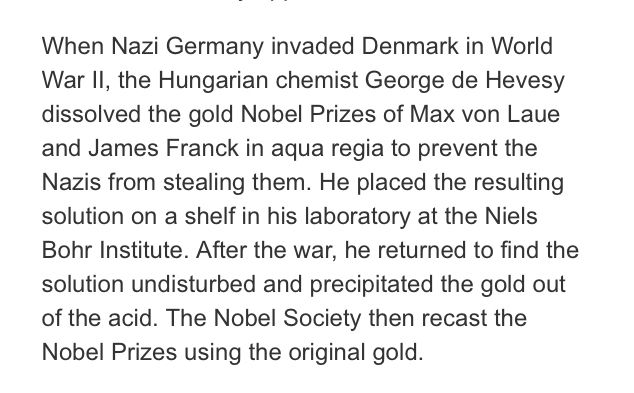 When Nazi Germany invaded Denmark in World War II, the Hungarian chemist George de Hevesy dissolved the gold Nobel Prizes of Max von Laue and James Franck in aqua regia to prevent the Nazis from stealing them. He placed the resulting solution on a shelf in his laboratory at the Niels Bohr Institute. After the war, he returned to find the solution undisturbed and precipitated the gold out of the acid. The Nobel Society then recast the Nobel Prizes using the original gold.