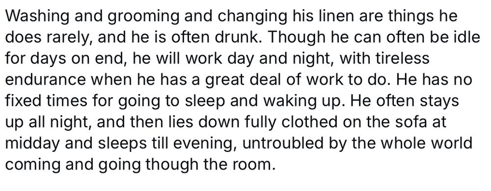 Washing and grooming and changing his linen are things he does rarely, and he is often drunk. Though he can often be idle for days on end, he will work day and night, with tireless endurance when he has a great deal of work to do. He has no fixed times for going to sleep and waking up. He often stays up all night, and then lies down fully clothed on the sofa at midday and sleeps till evening, untroubled by the whole world coming and going though the room.