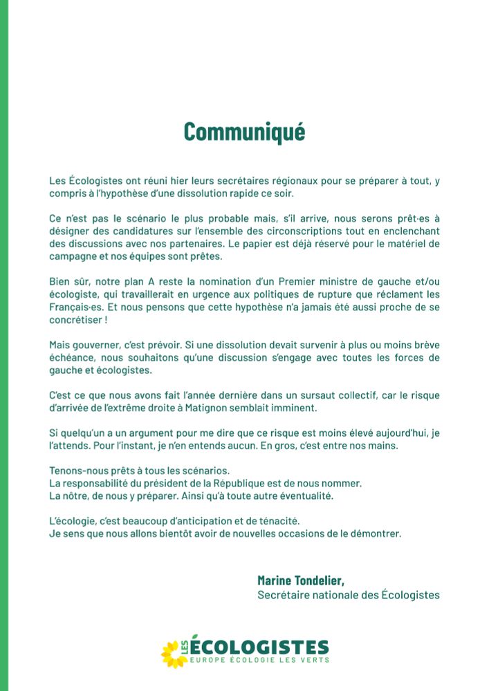Les Écologistes ont réuni hier leurs secrétaires régionaux pour se préparer à tout, y compris à l’hypothèse d’une dissolution rapide ce soir.

Ce n’est pas le scénario le plus probable mais, s’il arrive, nous serons prêt·es à désigner des candidatures sur l’ensemble des circonscriptions tout en enclenchant des discussions avec nos partenaires. Le papier est déjà réservé pour le matériel de campagne et nos équipes sont prêtes.

Bien sûr, notre plan A reste la nomination d’un Premier ministre de gauche et/ou écologiste, qui travaillerait en urgence aux politiques de rupture que réclament les Français·es. Et nous pensons que cette hypothèse n’a jamais été aussi proche de se concrétiser !

Mais gouverner, c’est prévoir. Si une dissolution devait survenir à plus ou moins brève échéance, nous souhaitons qu’une discussion s’engage avec toutes les forces de gauche et écologistes.

C’est ce que nous avons fait l’année dernière dans un sursaut collectif, car le risque d’arrivée de l’extrême droite à Matignon semblait imminent.

Si quelqu’un a un argument pour me dire que ce risque est moins élevé aujourd’hui, je l’attends. Pour l’instant, je n’en entends aucun. En gros, c’est entre nos mains.

Tenons-nous prêts à tous les scénarios. 
La responsabilité du président de la République est de nous nommer. 
La nôtre, de nous y préparer. Ainsi qu’à toute autre éventualité.

L’écologie, c’est beaucoup d’anticipation et de ténacité. 
Je sens que nous allons bientôt avoir de nouvelles occasions de le démontrer.