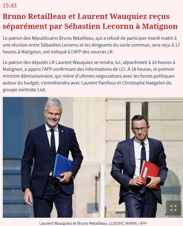 Bruno Retailleau et Laurent Wauquiez reçus séparément par Sébastien Lecornu à Matignon

Le patron des Républicains Bruno Retailleau, qui a refusé de participer mardi matin à une réunion entre Sébastien Lecornu et les dirigeants du socle commun, sera reçu à 17 heures à Matignon, ont indiqué à l’AFP des sources LR.

Le patron des députés LR Laurent Wauquiez se rendra, lui, séparément à 16 heures à Matignon, a appris l’AFP confirmant des informations de LCI. À 18 heures, le premier ministre démissionnaire, qui mène d’ultimes négociations avec les forces politiques autour du budget, s’entretiendra avec Laurent Panifous et Christophe Naegelen du groupe centriste Liot.