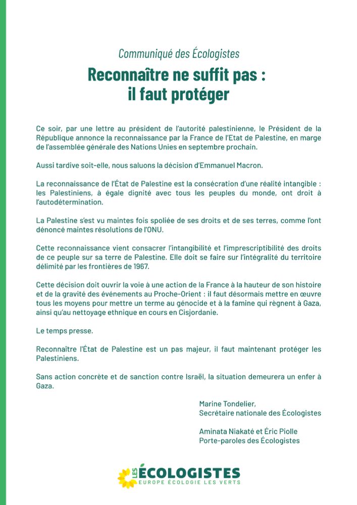 Ce soir, par une lettre au président de l’autorité palestinienne, le Président de la République annonce la reconnaissance par la France de l’Etat de Palestine, en marge de l’assemblée générale des Nations Unies en septembre prochain.

Aussi tardive soit-elle, nous saluons la décision d’Emmanuel Macron.

La reconnaissance de l’État de Palestine est la consécration d’une réalité intangible : les Palestiniens, à égale dignité avec tous les peuples du monde, ont droit à l’autodétermination.

La Palestine s’est vu maintes fois spoliée de ses droits et de ses terres, comme l'ont dénoncé maintes résolutions de l'ONU. 

Cette reconnaissance vient consacrer l’intangibilité et l’imprescriptibilité des droits de ce peuple sur sa terre de Palestine. Elle doit se faire sur l’intégralité du territoire délimité par les frontières de 1967.

Cette décision doit ouvrir la voie à une action de la France à la hauteur de son histoire et de la gravité des événements au Proche-Orient : il faut désormais mettre en œuvre tous les moyens pour mettre un terme au génocide et à la famine qui règnent à Gaza, ainsi qu’au nettoyage ethnique en cours en Cisjordanie.

Le temps presse. 

Reconnaître l'État de Palestine est un pas majeur, il faut maintenant protéger les Palestiniens.

Sans action concrète et de sanction contre Israël, la situation demeurera un enfer à Gaza.

