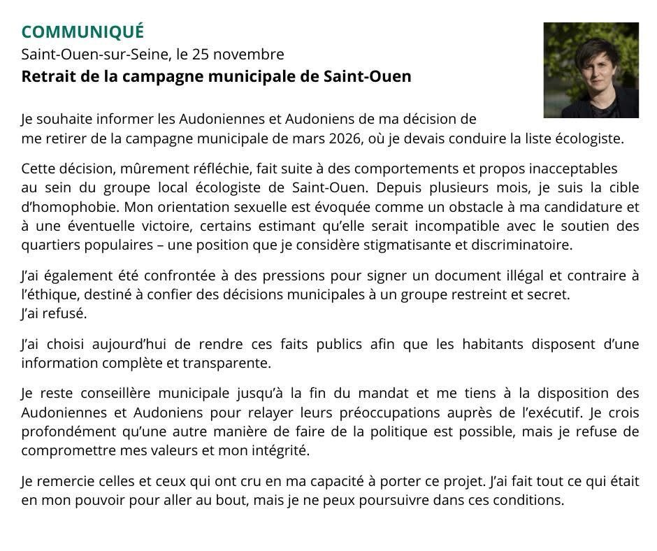 Retrait de la campagne municipale de Saint-Ouen

Je souhaite informer les Audoniennes et Audoniens de ma décision de me retirer de la campagne municipale de mars 2026, où je devais conduire la liste écologiste.

Cette décision, mûrement réfléchie, fait suite à des comportements et propos inacceptables au sein du groupe local écologiste de Saint-Ouen. Depuis plusieurs mois, je suis la cible d’homophobie. Mon orientation sexuelle est évoquée comme un obstacle à ma candidature et à une éventuelle victoire, certains estimant qu’elle serait incompatible avec le soutien des quartiers populaires – une position que je considère stigmatisante et discriminatoire.

J’ai également été confrontée à des pressions pour signer un document illégal et contraire à l’éthique, destiné à confier des décisions municipales à un groupe restreint et secret. 
J’ai refusé.

J’ai choisi aujourd’hui de rendre ces faits publics afin que les habitants disposent d’une information complète et transparente.

Je reste conseillère municipale jusqu’à la fin du mandat et me tiens à la disposition des Audoniennes et Audoniens pour relayer leurs préoccupations auprès de l’exécutif. Je crois profondément qu’une autre manière de faire de la politique est possible, mais je refuse de compromettre mes valeurs et mon intégrité.

Je remercie celles et ceux qui ont cru en ma capacité à porter ce projet. J’ai fait tout ce qui était en mon pouvoir pour aller au bout, mais je ne peux poursuivre dans ces conditions.