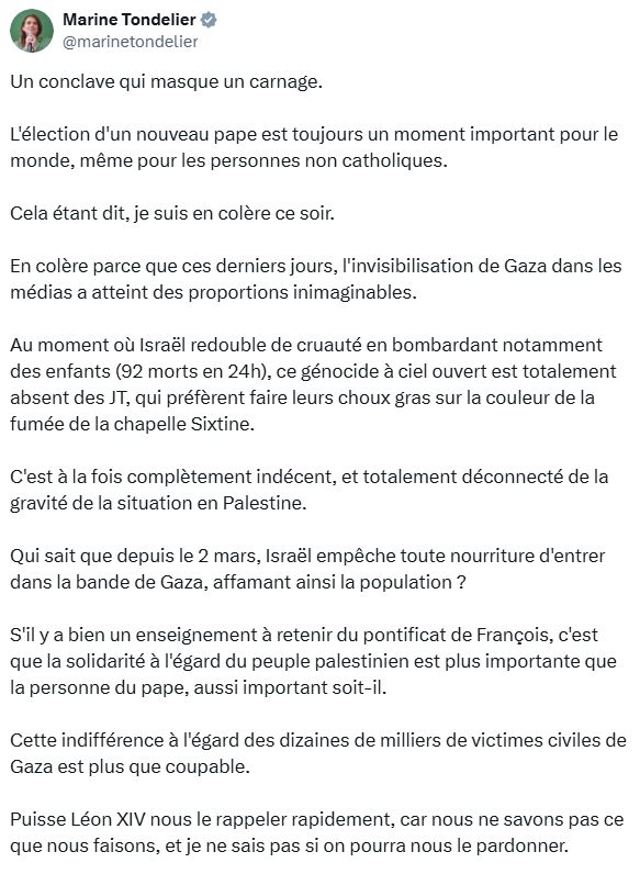 Un conclave qui masque un carnage.

L'élection d'un nouveau pape est toujours un moment important pour le monde, même pour les personnes non catholiques.

Cela étant dit, je suis en colère ce soir.

En colère parce que ces derniers jours, l'invisibilisation de Gaza dans les médias a atteint des proportions inimaginables.

Au moment où Israël redouble de cruauté en bombardant notamment des enfants (92 morts en 24h), ce génocide à ciel ouvert est totalement absent des JT, qui préfèrent faire leurs choux gras sur la couleur de la fumée de la chapelle Sixtine.

C'est à la fois complètement indécent, et totalement déconnecté de la gravité de la situation en Palestine.

Qui sait que depuis le 2 mars, Israël empêche toute nourriture d'entrer dans la bande de Gaza, affamant ainsi la population ?

S'il y a bien un enseignement à retenir du pontificat de François, c'est que la solidarité à l'égard du peuple palestinien est plus importante que la personne du pape, aussi important soit-il.

Cette indifférence à l'égard des dizaines de milliers de victimes civiles de Gaza est plus que coupable. 

Puisse Léon XIV nous le rappeler rapidement, car nous ne savons pas ce que nous faisons, et je ne sais pas si on pourra nous le pardonner.