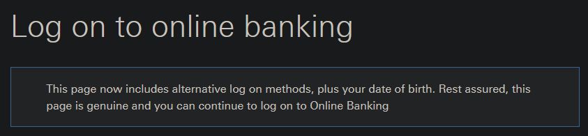 screenshot of bank login page that says

" Log on to online banking

This page now includes alternative log on methods, plus your date of birth. Rest assured, this page is genuine and you can continue to log on to Online Banking"