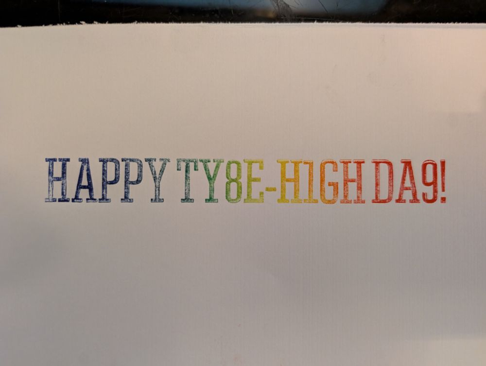 Rainbow rolled print in Tower typeface reading "HAPPY TY8E-H1GH DA9" because type is .918 inches high and also I don't have enough letters otherwise