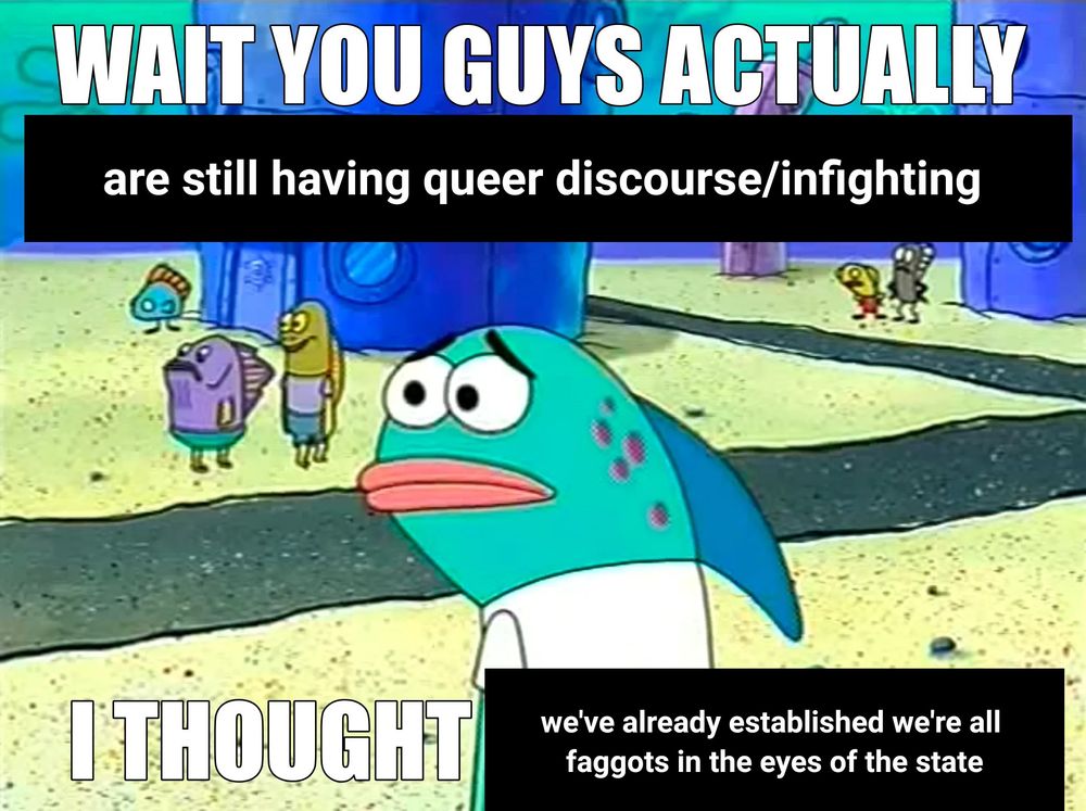 A concerned looking fish from SpongeBob with text that reads, "Wait you guys actually are still having queer discourse/infighting, I thought we've already established we're all faggots in the eyes of the state."