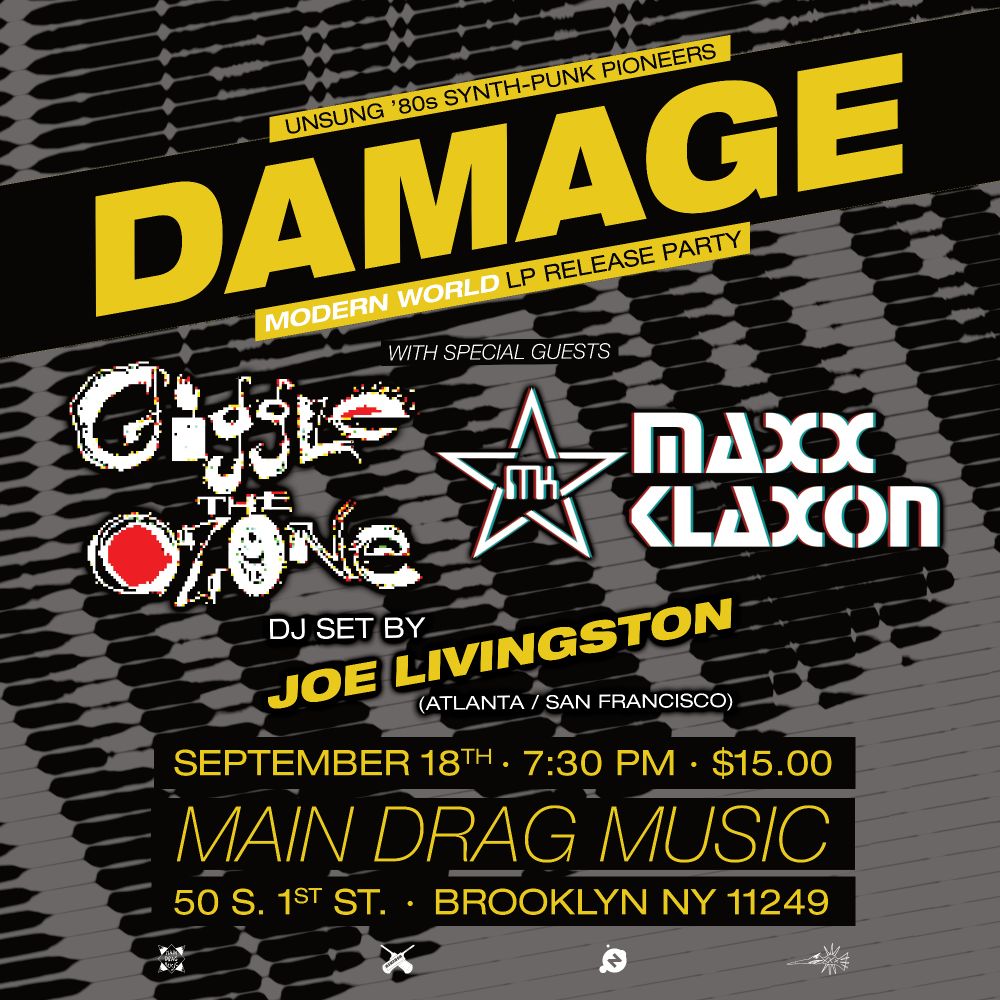 Flier art for the Damage / Giggle The Ozone / Maxx Klaxon live music event taking place September 18th 2025. Flier reads:
"UNSUNG SYNTH-PUNK PIONEERS / DAMAGE / MODERN WORLD LP RELEASE PARTY / WITH SPECIAL GUESTS / GIGGLE THE OZONE / MAXX KLAXON / DJ SET BY JOE LIVINGSTON (ATLANTA / SAN FRANCISCO) / SEPTEMBER 18TH · 7:30 PM · $15.00 / MAIN DRAG MUSIC / 50 S. 1ST ST. · BROOKLYN NY 11249"