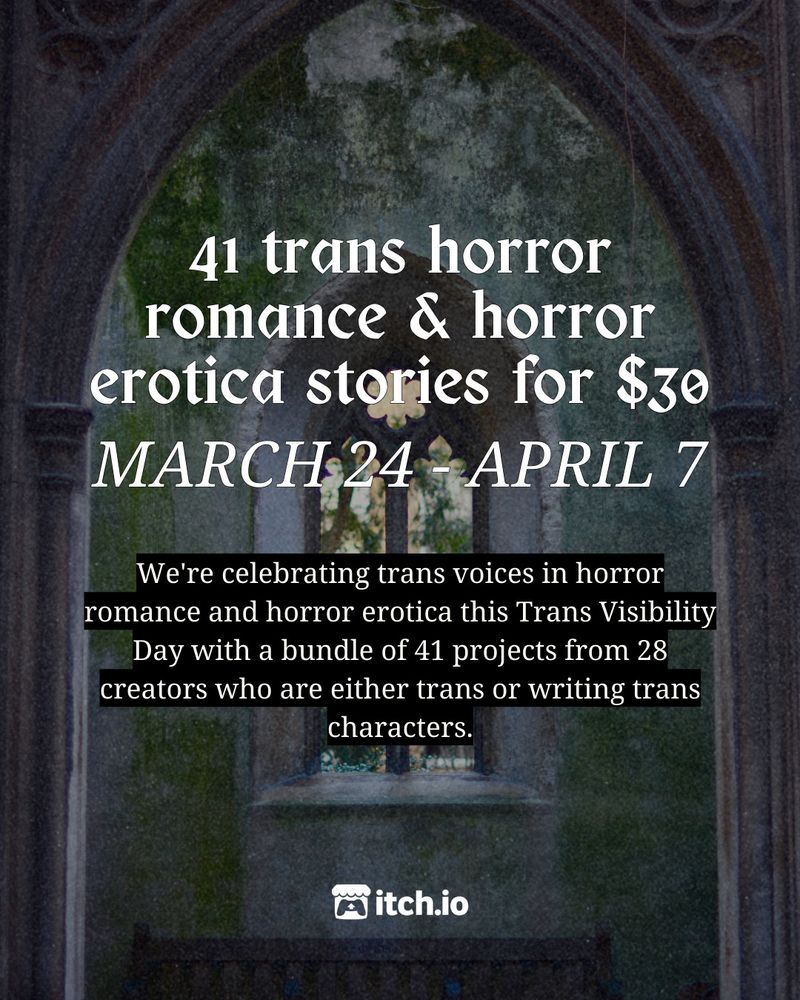 A decrepit stone church window

41 trans horror romance & horror erotica stories for $30
MARCH 24 - APRIL 7

We're celebrating trans voices in horror romance and horror erotica this Trans Visibility Day with a bundle of 41 projects from 28 creators who are either trans or writing trans characters.

itch.io logo