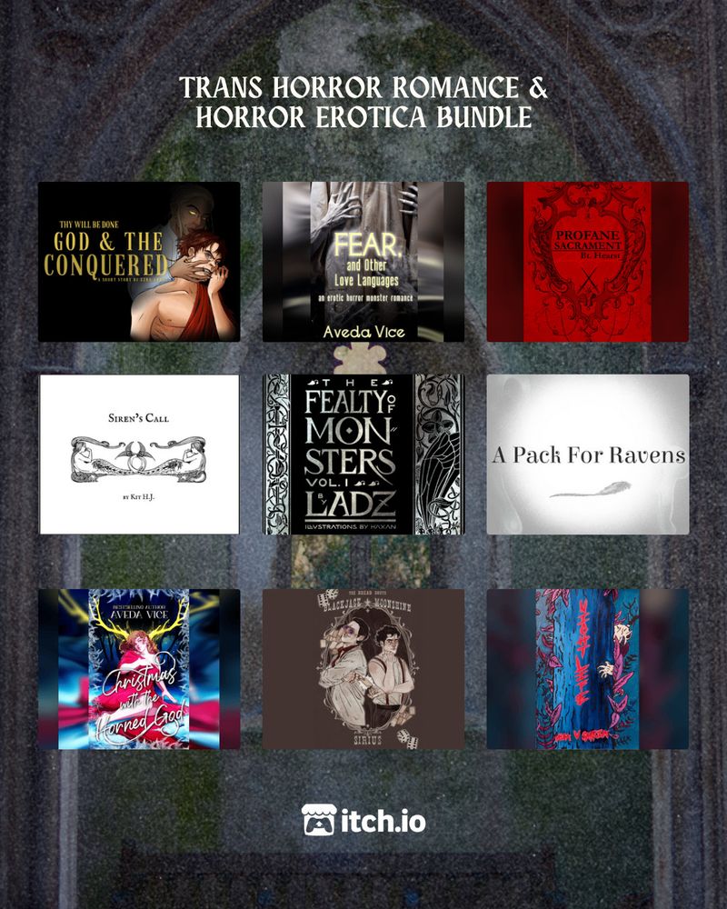 A decrepit stone church window

TRANS HORROR ROMANCE & HORROR EROTICA BUNDLE

Top Row:
God & the Conquered by Ezra Arndt
Fear, and Other Love Languages by Aveda Vice
Profane Sacrament by Bt. Hearst

Middle Row:
Siren's Call by Kit HJ
The Fealty of Monsters Volume 1 by Ladz (illus. by Soren Häxan)
A Pack for Ravens by メガネ

Bottom Row:
Christmas with the Horned God by Aveda Vice
Blackjack + Moonshine by Sirius
NIGHT LIFE: A Folk Horror Poetry Collection by Alba V Sarria

itch.io logo