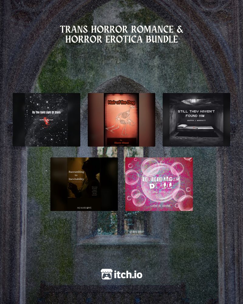 A decrepit stone church window

TRANS HORROR ROMANCE & HORROR EROTICA BUNDLE

Top Row:
By The Cold Light Of Stars by Griffin J. Marriott
Hair of the Dog by Worm Wood
Still They Haven't Found Him by Griffin J. Marriott

Bottom Row:
Succumbing to Inevitability by MJ Marlowe
Bubblegum Doll by Larkin Bryne

itch.io logo
