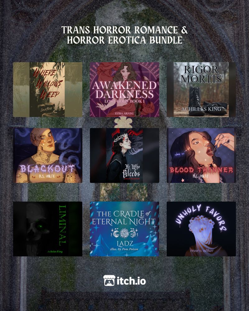 A decrepit stone church window

TRANS HORROR ROMANCE & HORROR EROTICA BUNDLE

Top Row:
Where Willows Weep by Luna Fiore
Awakened Darkness: Lost Gods Book I by Ezra Arndt
Rigor Mortis by Achilles King

Middle Row:
BLACKOUT by H.S. Wolfe
He Who Bleeds by Dorian Valentine
BLOOD THINNER by H.S. Wolfe

Bottom Row:
Liminal by Achilles King
The Cradle of Eternal Night by Ladz (Illus. by Pom Poison)
UNHOLY FAVORS by mars adler

itch.io logo