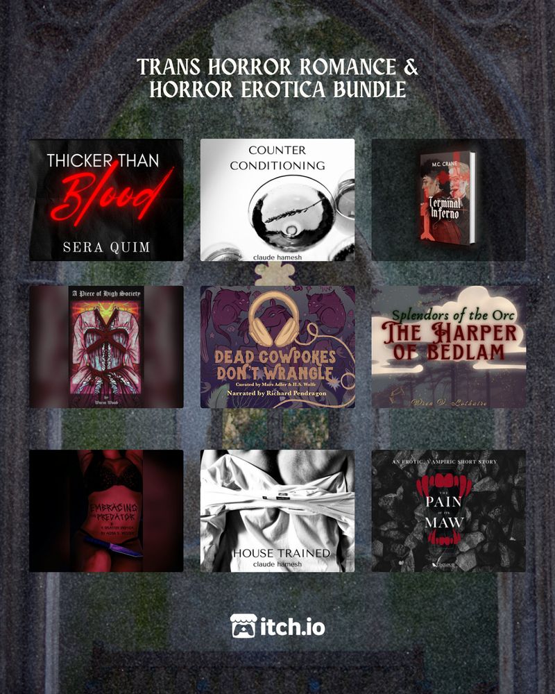 A decrepit stone church window

TRANS HORROR ROMANCE & HORROR EROTICA BUNDLE

Top Row:
Thicker Than Blood by Sera Quim
Counter Conditioning by Claude Hamesh
Terminal Inferno by MC Crane

Middle Row:
A Piece of High Society by Worm Wood
Dead Cowpokes Don't Wrangle AUDIOBOOK by Cozy Library Press
Splendors of the Orc: The Harper of Bedlam by Wren V Lothaire

Bottom Row:
Embracing the Predator by Aiden E. Messer
House Trained by Claude Hamesh
The Pain of its Maw by T.D. Cloud

itch.io logo