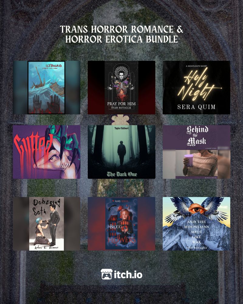 A decrepit stone church window

TRANS HORROR ROMANCE & HORROR EROTICA BUNDLE

Top Row:
ICEBOUND by Lukan Garrow
Pray For Him by Tyler Battaglia
Holy Night by Sera Quim

Middle Row:
Gutted by Gem Fletcher
The Dark One by Taylor Hubbard
Behind the Mask by Felix Graves

Bottom Row:
Debasing Seth by Aiden E. Messer
Blood & Flowers by Mars Adler
And The Mountains Melt Like Wax by Tyler Battaglia

itch.io logo