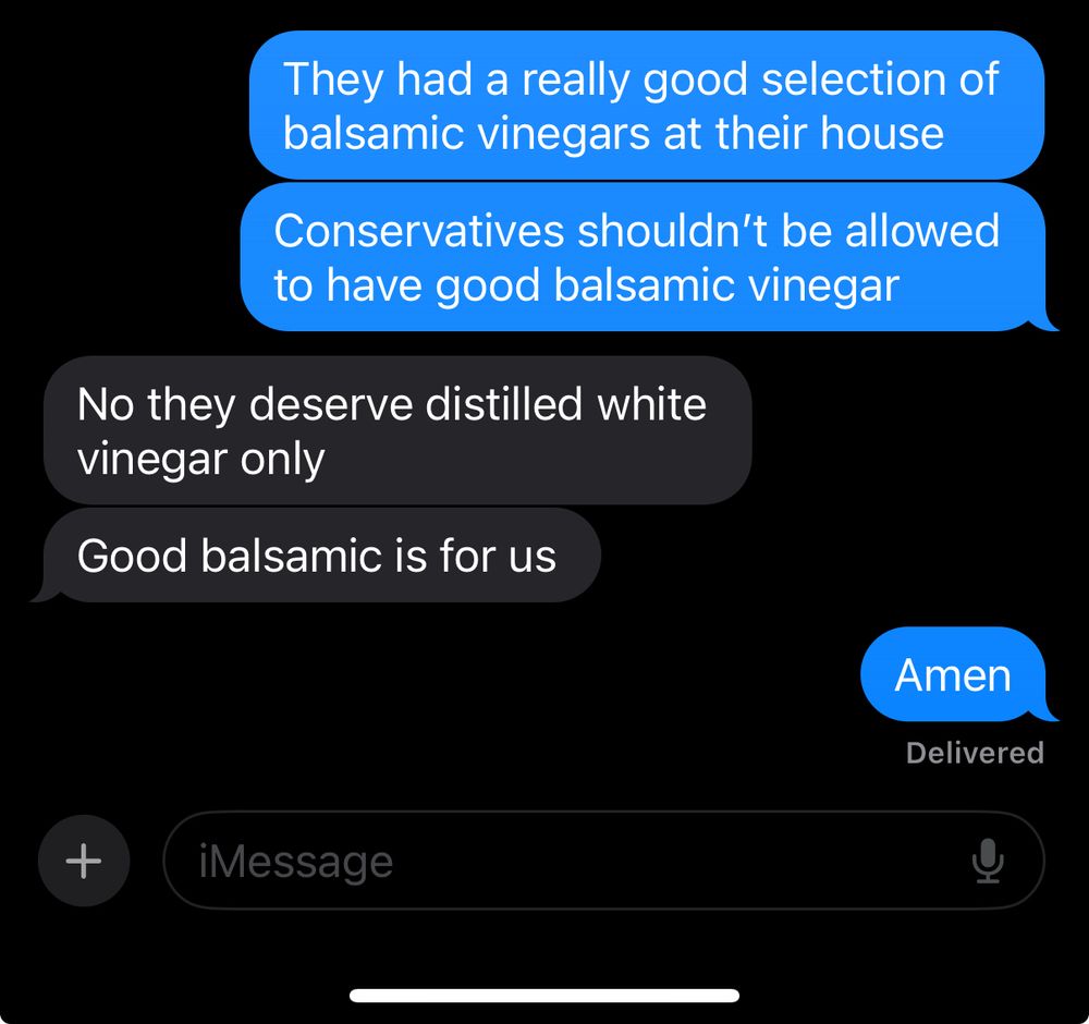 Texts from me that say “they had a really good selection of balsamic vinegars at their house. Conservatives shouldn’t be allowed to have good balsamic vinegar.” A response that says “no they deserve distilled white vinegar only. Good balsamic is for us” and then me saying “amen”